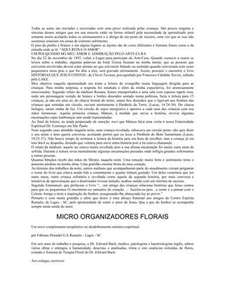 Todas as aulas são iniciadas e encerradas com uma prece realizada pelas crianças. São preces singelas e 
sinceras desses amigos que em sua maioria estão na forma infantil pela necessidade de aprendizado pois 
somente assim aceitarão todos os ensinamentos e o abrigo de um posto de socorro, uma vez que se isso não 
ocorresse estariam em zonas de extremo sofrimento. 
O piso do prédio é branco e em alguns lugares as lajotas são de cores diferentes e formam frases como a da 
entrada onde se lê: “AQUI REINA O AMOR”. 
UM POUQUINHO DO MEU AMOR E ADMIRAÇÃO PELO ARTE-CURA 
No dia 22 de novembro de 1997, voltei a Lages para participar do Arte-Cura. Quando comecei a reunir os 
textos sobre o trabalho, algumas palavras da Irmã Tereza ficaram na minha mente, que as pessoas que 
estiverem envolvidas devem estar atentas ao que estiverem falando ou sentindo quando conversam com esses 
pequeninos seres pois o que for dito a eles, será gravado eternamente. Assim, procurei e encontrei o livro 
HISTÓRIAS QUE JESUS CONTOU, de Clóvis Tavares, psicografado por Francisco Cândido Xavier, editado 
pela LAKE. 
Meu objetivo naquela oportunidade era testar a leitura do evangelho numa linguagem dirigida para as 
crianças. Para minha surpresa, a resposta foi imediata e além da minha expectativa, foi amorosamente 
emocionante. Segundo relato da médium Rosana, fomos transportados a uma sala com espesso tapete rosa, 
onde um personagem vestido de branco e botões dourados sentado numa poltrona, fazia a leitura para 15 
crianças, já não era uma só; do chacra frontal do leitor, saiam fios dourados que o ligavam aos frontais das 
crianças que sentadas em círculo, ouviam atentamente à Parábola da Torre, (Lucas, 14:28-30). Do chacra 
laríngeo, saiam ondas de luz. Um círculo de anjos energizava e apoiava a cada uma das crianças com sua 
mãos luminosas. Aquela primeira criança, Mateus, à medida que ouvia a história, revivia algumas 
encarnações cujas lembranças iam sendo transmutadas. 
Ao final da leitura, eu ainda perpassado de emoção, ouvi que Mateus faria uma visita à nossa Fraternidade 
Espiritual Dr. Lourenço em São Paulo. 
Num segundo caso atendido naquela noite, uma criança revoltada, rabiscava um círculo preto, não quis dizer 
o seu nome e nem queria conversa, aceitando porém que eu lesse a Parábola do Bom Samaritano (Lucas, 
10:25-37). Não houve tempo de terminar a leitura da história pois era hora de recolher, mas a criança já em 
tom dócil se despediu, dizendo que voltaria para ouvir outra história pois a tia estava chamando. 
O relato da médium: aquele ser estava muito revoltado pois a sua última encarnação foi muito curta alem de 
sofrida. Durante a leitura reviu mentalmente algumas encarnações passadas onde infligia grandes sofrimentos 
a outras pessoas. 
Quantas bênçãos recebi das mãos do Mestre, naquela noite. Uma emoção muito forte e sentimento terno e 
amoroso perdura na minha alma. Uma gratidão enorme brota do meu coração. 
Ao término dos trabalhos da noite, outros médiuns que acompanharam parte do atendimento vieram perguntar 
o nome do livro que estava sendo lido e comentaram o quanto tinham gostado. Um deles comentou que em 
outra mesa, outra criança refratária e revoltada como aquela da segunda história, por mais conversa e 
tentativas de aproximação que o doutrinador tivesse tentado, acabou saindo com um mínimo de sucesso. 
Segundo Emmanuel, que prefaciou o livro “... um amigo das crianças relaciona histórias que Jesus contou 
para que os pequeninos O encontrem no santuário do coração. ... Auxilia-os pois , a sentir e a pensar com o 
Celeste Amigo e terás a inspiração do Senhor, assegurando-lhe abençoada luz ao porvir.” 
Portanto é com muita gratidão e afeto que deixo o meu abraço fraternal aos amigos do Centro Espírita 
Ramatís, de Lages - SC, pela oportunidade de sentir o amor de Jesus. Que a paz do Senhor os acompanhe 
sempre nesta senda do amor. 
MICRO ORGANIZADORES FLORAIS 
Um novo complemento terapêutico no desdobramento anímico-espiritual. 
por Fabiana Donadel G.E.Ramatís - Lages - SC 
Em seis anos de trabalho e pesquisa, o Dr. Edward Bach, médico, patologista e bacteriologista inglês, editou 
várias obras e entregou à humanidade, descritas e analisadas, trinta e oito essências extraídas de flores, 
criando o Sistema de Terapia Floral do Dr. Edward Bach. 
Aos colegas, escreveu: 
 