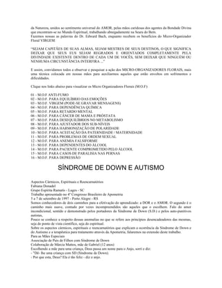 da Natureza, unidos ao sentimento universal do AMOR, pelas mãos caridosas dos agentes da Bondade Divina 
que encontram-se no Mundo Espiritual, trabalhando abnegadamente na Seara do Bem. 
Fazemos nossas as palavras do Dr. Edward Bach, enquanto recebem os benefícios do Micro-Organizador 
Floral VIRGEM: 
“SEJAM CAPITÃES DE SUAS ALMAS, SEJAM MESTRES DE SEUS DESTINOS, O QUE SIGNIFICA 
DEIXAR QUE SEUS EUS SEJAM REGRADOS E ORIENTADOS COMPLETAMENTE PELA 
DIVINDADE EXISTENTE DENTRO DE CADA UM DE VOCÊS, SEM DEIXAR QUE NINGUÉM OU 
NENHUMA CIRCUNSTÂNCIA INTERFIRA ...” 
E assim, convidamos todos a observar e pesquisar a ação dos MICRO-ORGANIZADORES FLORAIS, mais 
uma técnica colocada em nossas mãos para auxiliarmos aqueles que estão envoltos em sofrimentos e 
dificuldades. 
Clique nos links abaixo para visualizar os Micro Organizadores Florais (M.O.F): 
01 - M.O.F ANTI-FUMO 
02 - M.O.F. PARA EQUILÍBRIO DAS EMOÇÕES 
03 - M.O.F. VIRGEM (PODE-SE GRAVAR MENSAGENS) 
04 - M.O.F. PARA DEPENDÊNCIA QUÍMICA 
05 - M.O.F. PARA RETARDO MENTAL 
06 - M.O.F. PARA CÂNCER DE MAMA E PRÓSTATA 
07 - M.O.F. PARA DESEQUILÍBRIOS NO METABOLISMO 
08 - M.O.F. PARA AJUSTADOR DOS SUB-NÍVEIS 
09 - M.O.F. PARA HARMONIZAÇÃO DE POLARIDADE 
10 - M.O.F. PARA ACEITAÇÃO DA PATERNIDADE / MATERNIDADE 
11 - M.O.F. PARA PROBLEMAS DE ORDEM SEXUAL 
12 - M.O.F. PARA ANEMIA FALSIFORME 
13 - M.O.F. PARA DEPENDENTES DO ÁLCOOL 
14 - M.O.F. PARA PACIENTE COMPROMETIDO PELO ÁLCOOL 
15 - M.O.F. PARA CASOS DE PARALISIA NAS PERNAS 
16 - M.O.F. PARA DEPRESSÃO 
SÍNDROME DE DOWN E AUTISMO 
Aspectos Cármicos, Espirituais e Reencarnatórios 
Fabiana Donadel 
Grupo Espírita Ramatís - Lages - SC 
Trabalho apresentado no 4º Congresso Brasileiro de Apometria 
5 a 7 de setembro de 1997 - Porto Alegre - RS 
Somos conhecedores de dois caminhos para a efetivação do aprendizado: a DOR e o AMOR. O segundo é o 
caminho mais suave, contudo por vezes incompreendidos são aqueles que o escolhem. Falo do amor 
incondicional, sentido e demonstrado pelos portadores da Síndrome de Down (S.D.) e pelos auto-punitivos 
autistas, 
Pouco se conhece a respeito dessas anomalias no que se refere aos princípios desencadeadores das mesmas, 
seja do ponto de vista científico, seja do espiritual. 
Sobre os aspectos cármicos, espirituais e reencarnatórios que explicam a ocorrência da Síndrome de Down e 
do Autismo e a terapêutica para tratamento através da Apometria, falaremos na extensão deste trabalho. 
Para as Mães Especiais 
Associação de Pais de Filhos com Síndrome de Down 
Colaboração de Márcia Mattos, mãe de Gabriel (12 anos) 
Escolhendo a mãe para uma criança, Deus passa um nome para o Anjo, sorri e diz: 
- "Dê- lhe uma criança com SD (Síndrome de Down). 
- Por que esta, Deus? Ela é tão feliz - diz o anjo. 
 