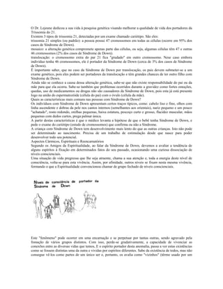 O Dr. Lejeune dedicou a sua vida à pesquisa genética visando melhorar a qualidade de vida dos portadores da 
Trissomia do 21. 
Existem 3 tipos de trissomia 21, detectadas por um exame chamado cariótipo. São eles: 
trissomia 21 simples (ou padrão): a pessoa possui 47 cromossomos em todas as células (ocorre em 95% dos 
casos de Síndrome de Down). 
mosaico: a alteração genética compromete apenas parte das células, ou seja, algumas células têm 47 e outras 
46 cromossomos (2% dos casos de Síndrome de Down). 
translocação: o cromossomo extra do par 21 fica "grudado" em outro cromossomo. Nese caso embora 
indivíduo tenha 46 cromossomos, ele é portador da Síndrome de Down (cerca de 3% dos casos de Síndrome 
de Down). 
É importante saber, que no caso da Síndrome de Down por translocação, os pais devem submeter-se a um 
exame genético, pois eles podem ser portadores da translocação e têm grandes chances de ter outro filho com 
Síndrome de Down. 
Ainda não se conhece a causa dessa alteração genética, sabe-se que não existe responsabilidade do pai ou da 
mãe para que ela ocorra. Sabe-se também que problemas ocorridos durante a gravidez como fortes emoções, 
quedas, uso de medicamentos ou drogas não são causadores da Síndrome de Down, pois esta já está presente 
logo na união do espermatozóide (célula do pai) com o óvulo (célula da mãe). 
Quais as características mais comuns nas pessoas com Síndrome de Down? 
Os indivíduos com Síndrome de Down apresentam certos traços típicos, como: cabelo liso e fino, olhos com 
linha ascendente e dobras da pele nos cantos internos (semelhantes aos orientais), nariz pequeno e um pouco 
"achatado", rosto redondo, orelhas pequenas, baixa estatura, pescoço curto e grosso, flacidez muscular, mãos 
pequenas com dedos curtos, prega palmar única. 
A partir destas características é que o médico levanta a hipótese de que o bebê tenha Síndrome de Down, e 
pede o exame do cariótipo (estudo de cromossomos) que confirma ou não a Síndrome. 
A criança com Síndrome de Down tem desenvolvimento mais lento do que as outras crianças. Isto não pode 
ser determinado ao nascimento. Precisa de um trabalho de estimulação desde que nasce para poder 
desenvolver todo seu potencial. 
Aspectos Cármicos, Espirituais e Reencarnatórios 
Segundo os Amigos da Espiritualidade, ao falar da Síndrome de Down, devemos a avaliar a tendência de 
alguns espíritos à fixação em determinados fatos do seu passado, ocasionando uma curiosa dissociação de 
níveis conscienciais. 
Uma situação de vida pregressa que lhe seja atraente, chama a sua atenção e, toda a energia deste nível de 
consciência, volta-se para esta vivência. Assim, por afinidade, outros níveis se fixam nesta mesma vivência, 
formando o que a Espiritualidade convencionou chamar de grupo fechado de níveis conscienciais. 
Este "fenômeno" pode ocorrer em uma encarnação e se perpetuar por tantas outras, sendo agravado pela 
fomação de vários grupos distintos. Com isso, perde-se gradativamente, a capacidade de vivenciar as 
conexões entre as diversas vidas que temos, E o espírito portador desta anomalia, passa a ver estas existências 
como se fossem distintas uma da outra e vividas por espíritos diferentes. Sabe da existência de todos, mas não 
consegue vê-los como partes de um único ser e, portanto, os avalia como "vizinhos" (têrmo usado por um 
 