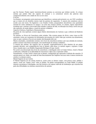 que lhe fizeram. Podem repetir interminavelmente poemas ou conversas que tenham ouvido. As crinças 
autistas que podem falar são capazes de começar a se comuinicar através das palavras mais 
compreensivelmente com a idade de oito ou nove anos. 
CAUSA: 
Leo Kanner, um psiquiatra norte-americano que identificou o autismo pela primeira vez, em 1943, acreditava 
que se tratava de um distúrbio interno inato da química do organismo. A maioria dos estudiosos está de 
acordo com esta teoria. Na Inglaterra e nos Estados Unidos, pesquisadores descobriram uma quantidade 
anormal de certas substâncias no sangue e na urina das crianças autistas, no entanto, alguns especialistas 
acreditam que o autismo é provocado pelas atitudes e práticas da mãe, na educação da criança, teoria esta que 
não explicaria, de modo algum, a causa do autismo verdadeiro. 
Aspectos Cármicos, Espirituais e Reencarnatórios 
Do ponto de vista espiritual, existem alguns fatôres determinantes do Autismo e que o diferem da Síndrome 
de Down. 
No autismo, os Níveis de Consciência estão isolados. Não existem grupos de nÍveis, como vimos na SD, 
entretanto, existe um vazamento de informações provenientes de várias vidas que ocasiona essa desarmonia, 
uma vez que o autista se fixa em seu mundo, não desejando dele sair. 
Muitos encarnados, considerados normais, tem níveis de consciência autistas e por suas atitutdes de reclusão, 
podem construir uma futura encarnação, com manifestação do autismo verdadeiro. 
A maioria dos autistas, são espíritos que no passado, responsabilizaram-se pelo domínio de um grupo, 
tomando decisões, sem compartilha-las com os demais, além disso, os autistas negam e rejeitam o corpo 
físico, lesando mais o seu Modêlo Organizador Biológico (Corpo Astral). 
Por existir essa dissociação dos nívies de consciência, a interligação entre os Corpos Etérico, Astral e Mental 
é deficiente, refletindo-se na dificuldade de sincronizar a idéia com a expressão verbal. 
Normalmente, o Corpo Astral é menor que os demais, configuração que representa a inibição das emoções. O 
autismo parece ser, então, um estado de mau funcionamento dos impulsos nervosos entre a massa cinzenta do 
cérebro e os demais centros. 
Mental Superior de um Autista 
O Mental Superior de um autista mostra-se, assim como os demais corpos, com poucas cores, pálidas e 
opacas, existe um "espaço vazio" entre as pétalas. Na pétala correspondente ao Corpo Budhi, as pétalas 
menores encontram-se interligadas, este fato promove um repasse indevido de lembranças que ocasiona boa 
parte das dificuldades ou sintomas característicos do autismo. 
 