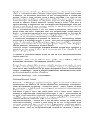 Aparelhos mais ou menos sofisticados que o descrito no relato acima, são colocados com muita precisão e 
cuidado, no Sistema Nervoso Central dos pacientes. Em geral os portadores de tais aparelhos eram obsidiados 
de longa data e que aparentemente sofriam muito com esses mecanismos parasitas. A finalidade desse 
engenhos eletrônicos é causar perturbação nervosa na área da sensibilidade ou em centros nervosos 
determinados. Alguns mais perfeitos e complexos, atingem também ''áreas motoras específicas causando 
respostas neurológicas correspondentes, tais como paralisias progressivas, atrofias, hemiplegias, síndromes 
dolorosas, etc.. O objetivo sempre é desarmonizar a fisiologia nervosa do paciente e faze-lo sofrer. A 
interferência constante no sistema nervoso causa perturbações de vulto, não só da fisiologia normal, mas, 
sobretudo no vasto domínio da mente, com reflexos imediatos para a devida apreciação dos valores da 
personalidade e suas respostas na conduta do indivíduo. 
Tudo isso se passa no mundo espiritual, no corpo astral. Somente em desdobramento é possível retirar esses 
artefatos parasitas, o que explica a ineficiência dos "passes" neste tipo de enfermidade. O obsessor pode ser de 
dois tipos: ou o inimigo contratou mediante barganha em troca do trabalho, a instalação com algum mago das 
sombras, verdadeiro técnico em tais misteres, ou o obsessor é o próprio técnico que pessoalmente colocou o 
aparelho e zela pelo funcionamento do mesmo, tornando o quadro mais sombrio. 
A finalidade desses engenhos eletrônicos (eletrônicos, sim; e sofisticados) é causar perturbações funcionais 
em áreas como as da sensibilidade, percepções ou motoras, e outros centros nervosos, como núcleos da base 
cerebral e da vida vegetativa. Mais perfeitos e complexos, alguns afetam áreas múltiplas e zonas motoras 
específicas, com as correspondentes respostas neurológicas: paralisias progressivas, atrofias, hemiplegias, 
síndromes dolorosas etc., paralelamente às perturbações psíquicas. 
Como se vê, o objetivo é sempre diabólico: desarmonizar a fisiologia nervosa e fazer a vítima sofrer. A 
presença dos aparelhos parasitas já indica o tipo de obsessores que terão de ser enfrentados: Em geral 
pertencem a dois grandes "ramos": 
1 - O inimigo da vítima, contrata, mediante barganha, um mago das Trevas, especializado na confecção e 
instalação dos aparelhos. 
2 - O obsessor é o próprio técnico, que confecciona, instala o aparelho e, como se não bastasse, também zela 
pelo ininterrupto funcionamento, o que torna o quadro sobremaneira sombrio. 
É comum obsessores colocarem objetos envenenados em incisões operatórias, durante cirurgias, para causar 
nos enfermos o maior mal-estar possível, já que com isso impedem a cicatrização ou ensejam a formação de 
fístulas rebeldes, perigosas (em vísceras ocas, por exemplo). Usam para tanto, cunhas de madeira embebidas 
em sumos vegetais venenosos - tudo isso no mundo astral, mas com pronta repercussão no corpo físico: dores, 
prurido intenso, desagradável calor local, inflamação etc. 
Vide também: Diatetesterapia e Micro Organizadores Florais. 
Síndrome da Mediunidade Reprimida 
Mediunidade é a faculdade psíquica que permite a investigação de planos invisíveis (isto é, os ambientes onde 
vivem os espíritos), pela sintonização com o universo dimensional deles. Médium portanto, é o intermediário, 
ou quem serve de mediador entre o humano e o espiritual, entre o visível e o invisível. É médium todo aquele 
que percebe a vida e a atividade do mundo invisível, ou quem lá penetra, consciente ou inconscientemente, 
desdobrado de seu corpo físico. 
Todo médium é agente de captação. Mas também transmite ondas de natureza radiante, correntes de 
pensamento do espaço cósmico que circunda nosso Planeta ("noures" de UBALDI). Sabe-se, no entanto, que 
este sentido especial, quando não disciplinado, pode causar grandes perturbações psíquicas (conduta anormal, 
sensibilidade exagerada, tremores, angústias, mania de perseguição, etc.) podendo levar à desorganização 
completa da personalidade, caracterizando quadros clássicos de psicose. 
Esse perigo tem explicação. O médium é, antes de tudo, um sensitivo: indivíduo apto a captar energias 
radiantes de diversos padrões vibratórios, do mundo psíquico que nos cerca. Se não se desligar dessas 
emissões em sua vida normal, acabará por sofrer sucessivos choques e desgastes energéticos que esgotarão 
seu sistema nervoso, com graves conseqüências para seu equilíbrio psíquico. O consciente desligamento da 
dimensão imaterial é obtida pela educação da mediunidade, indispensável a todo médium. A sintonia só 
 