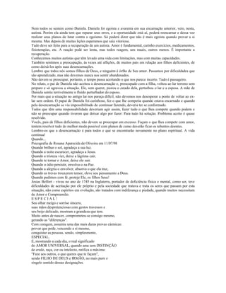 Nem todos se sentem como Daniela. Daniela foi egoísta e avarenta em sua encarnação anterior, veio, nesta, 
autista. Porém ela ainda tem que reparar seus erros, e a oportunidade está aí, poderá reencarnar e dessa vez 
realizar seus planos de lutar contra o egoísmo. Só poderá dizer que não é mais egoísta quando provar a si 
mesma. Mas depois de muitas lições esperamos que saia vitoriosa. 
Tudo deve ser feito para a recuperação de um autista. Amor é fundamental, carinho exercícios, medicamentos, 
fisioterapias, etc. A reação pode ser lenta, mas todos reagem, uns maais, outros menos. É importante a 
recuperação. 
Conhecemos muitos autístas que têm levado uma vida com limitações, mas com muitas capacidades. 
Também sentimos a preocupação, às vezes até aflições, de muitos pais em relação aos filhos deficientes, de 
como deixá-los após suas desencarnações. 
Lembro que todos nós somos filhos de Deus, e ninguém é órfão de Seu amor. Passamos por dificuldades que 
são aprendizado, mas não devemos nunca nos sentir abandonados. 
Não devem se preocupar, portanto, o tempo passa acertando o que nos parece incerto. Tudo é passageiro. 
No relato, o pai de Daniela não aceitou a desencarnação e, preocupado com a filha, voltou ao lar terreno sem 
preparo e só agravou a situação. Ele, sem querer, piorou o estado dela, perturbou o lar e a esposa. A mãe de 
Daniela sentiu terrivelmente o fluído perturbador do esposo. 
Por mais que a situação no antigo lar nos pareça difícil, não devemos nos desesperar a ponto de voltar ao ex-lar 
sem ordem. O papai de Daniela foi carinhoso, fez o que lhe competia quando estava encarnado e quando 
pela desencarnação se viu impossibilitado de continuar fazendo, deveria ter se conformado. 
Todos que têm uma responsabilidade deveriam agir assim, fazer tudo o que lhes compete quando podem e 
não se preocupar quando tiverem que deixar algo por fazer: Para tudo há solução. Problema aceito é quase 
resolvido. 
Vocês, pais de filhos deficientes, não devem se preocupar em excesso. Façam o que lhes compete com amor, 
tentem resolver tudo do melhor modo possível com planos de como deverão ficar os rebentos doentes. 
Lembro-os que a desencarnação é para todos e que se encontrarão novamente no plano espiritual. A vida 
continua! 
Quando... 
Psicografia de Rosana Aparecida de Oliveira em 11/07/98 
Quando brilhar o sol, agradeça a sua luz. 
Quando a noite escurecer, agradeça a Jesus. 
Quando a tristeza vier, deixe a lágrima cair. 
Quando te tomar o Amor, deixe ele sair. 
Quando o ódio persistir, envolva-o na Paz. 
Quando a alegria o envolver, absorva o que ela traz, 
Quando as trevas trouxerem temor, eleve seu pensamento a Deus. 
Quando pedimos com fé, proteje Ele, os filhos Seus! 
Josias Belfort - viveu no ano de 1745 na Inglaterra, portador de deficiência física e mental, como ser, teve 
dificuldades de aceitação por ele próprio e pela sociedade que tratava e trata os seres que passam por esta 
situação, não como espíritos em evolução, são tratados com indiferança e piedade, quando muitos necessitam 
de Amor e Compreensão. 
E S P E C I A L ! 
Seu olhar meigo e sorriso sincero, 
suas mãos despretenciosas com gestos travessos e 
seu beijo delicado, mostram a grandeza que tem. 
Muito antes de nascer, comprometeu-se consigo mesmo, 
gerando as "diferenças". 
Com coragem, assumiu uma das mais duras provas cármicas: 
provar que pode, vencendo a sí mesmo, 
conquistar as pessoas, sendo, simplesmente, 
ESPECIAL. 
E, mostrando a cada dia, o real significado 
do AMOR UNIVERSAL, quando ama sem DISTINÇÃO 
de credo, raça, cor ou intelecto, ratifica a máxima: 
"Faze aos outros, o que queres que te façam", 
sendo FILHO DE DEUS e IRMÃO, no mais puro e 
singelo sentido dessas designações. 
 