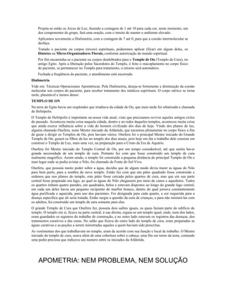 Projeta-se então os Arcos de Luz, fazendo a contagem de 1 até 10 para cada cor, neste momento, um 
dos componentes do grupo, fará uma oração, com o intuito de manter o ambiente elevado. 
Aplicamos novamente a Dialimetria, com a contagem de 7 até 0, para que a coesão intermolecular se 
desfaça. 
Tratado o paciente ou corpos (níveis) espirituais, poderemos aplicar (fixar) em algum deles, os 
Diatetes ou Micro-Organizadores Florais, conforme autorização do mundo espiritual. 
Por fim encaminha-se o paciente ou corpos desdobrados para o Templo de On (Templo de Cura), no 
antigo Egito. Após a liberação pelos Sacerdotes do Templo, é feito o reacoplamento no corpo físico 
do paciente, se permanecer no Templo para tratamento, o retorno será automático. 
Fechada a freqüência do paciente, o atendimento está encerrado. 
Dialimetria 
Vide em: Técnicas Operacionais Apométricas. Pela Dialimetria, deseja-se fortemente a diminuição da coesão 
molecular nos corpos do paciente, para receber tratamento dos médicos espirituais. O corpo etérico se torna 
mole, plasmável e menos denso. 
TEMPLO DE ON 
Na terra do Egito havia um resplendor que irradiava da cidade de On, que mais tarde foi rebatizada e chamada 
de Heliópolis. 
O Templo de Heliópolis é importante na nossa vida atual, visto que precisamos reviver aqueles antigos ciclos 
do passado. Aconteceu muita coisa naquela cidade, dentro e ao redor daqueles templos, aconteceu muita coisa 
que ainda exerce influência sobre a vida do homem civilizado dos dias de hoje. Vindo dos planos de luz, 
alguém chamado Oneferu, nono Mestre iniciado da Atlântida, que encarnou plenamente no corpo físico a fim 
de guiar e dirigir os Templos de On, pois haviam vários. Oneferu foi o principal Mestre iniciado do Grande 
Templo de On, guiará os filhos da luz no templo dos dias atuais, pois hoje em dia o trabalho dele consiste em 
construir o Templo de Luz, mais uma vez, na preparação para o Cristo da Era de Aquário. 
Oneferu foi Mestre iniciado do Templo Central de On, por um tempo considerável, até que sentiu haver 
grande necessidade de um templo de cura. Portanto fez com que fosse construído um templo de cura 
realmente magnífico. Assim sendo, o templo foi construído a pequena distância do principal Templo de On e 
num lugar onde se podia avistar o Nilo, foi chamado de Fonte do Sol Vivo. 
Oneferu, que possuía muito poder sobre a água, decidiu que de algum modo devia trazer as águas do Nilo 
para bem perto, para a sombra do novo templo. Então fez com que um pátio quadrado fosse construído e 
ordenou que nos planos do templo, este pátio fosse cercado pelos quartos de cura, mas que em sua parte 
central fosse preparado um lago, ao qual as águas do Nilo chegassem por meio de canos e aquedutos. Todos 
os quartos tinham quatro paredes, em quadrados, belos e estavam dispostos ao longo do grande lago central; 
em cada um deles havia um pequeno recipiente de marfim branco, dentro do qual jorrava constantemente 
água purificada e aquecida, para uso dos pacientes. Foi designada para cada quarto, a cor requerida para a 
doença específica que ali seria tratada. Então surgiu a questão da cura de crianças, e para não misturá-las com 
os adultos, foi construído um templo de sura somente para elas. 
O grande Templo de Cura que Oneferu fez, possuía dois salões iguais, os quais faziam parte do edifício do 
templo. O templo em si, ficava na parte central; à sua direita, erguia-se um templo igual, onde, num dos lados, 
eram guardados os registros do trabalho de construção, e no outro lado estavam os registros das doenças, dos 
tratamentos curativos e das curas. No salão que ficava do outro lado do templo de cura, eram preparadas as 
águas curativas e as poções a serem ministradas aqueles a quem haviam sido prescritas. 
As vestimentas dos que trabalhavam no templo, eram de acordo com sua função e local de trabalho. O Mestre 
iniciado do templo de cura, usava além de uma cobertura sobre a cabeça, uma fita em torno da testa, contendo 
uma pedra preciosa que indicava seu numero entre os iniciados da Atlântida. 
APOMETRIA: NEM PROBLEMA, NEM SOLUÇÃO 
 