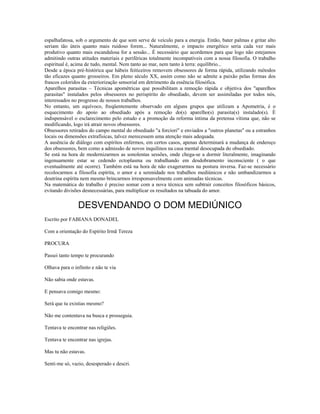 espalhafatosa, sob o argumento de que som serve de veículo para a energia. Então, bater palmas e gritar alto 
seriam tão úteis quanto mais ruidoso forem... Naturalmente, o impacto energético seria cada vez mais 
produtivo quanto mais escandalosa for a sessão... É necessário que acordemos para que logo não estejamos 
admitindo outras atitudes materiais e periféricas totalmente incompatíveis com a nossa filosofia. O trabalho 
espiritual é, acima de tudo, mental. Nem tanto ao mar, nem tanto à terra: equilíbrio... 
Desde a época pré-histórica que hábeis feiticeiros removem obsessores de forma rápida, utilizando métodos 
tão eficazes quanto grosseiros. Em pleno século XX, assim como não se admite a paixão pelas formas dos 
frascos coloridos da exteriorização sensorial em detrimento da essência filosófica. 
Aparelhos parasitas – Técnicas apométricas que possibilitam a remoção rápida e objetiva dos "aparelhos 
parasitas" instalados pelos obsessores no perispírito do obsediado, devem ser assimiladas por todos nós, 
interessados no progresso de nossos trabalhos. 
No entanto, um equívoco, freqüentemente observado em alguns grupos que utilizam a Apometria, é o 
esquecimento do apoio ao obsediado após a remoção do(s) aparelho(s) parasita(s) instalado(s). É 
indispensável o esclarecimento pelo estudo e a promoção da reforma íntima da pretensa vítima que, não se 
modificando, logo irá atrair novos obsessores. 
Obsessores retirados do campo mental do obsediado "a forciori" e enviados a "outros planetas" ou a estranhos 
locais ou dimensões extrafísicas, talvez merecessem uma atenção mais adequada. 
A ausência de diálogo com espíritos enfermos, em certos casos, apenas determinará a mudança de endereço 
dos obsessores, bem como a admissão de novos inquilinos na casa mental desocupada do obsediado. 
Se está na hora de modernizarmos as sonolentas sessões, onde chega-se a dormir literalmente, imaginando 
ingenuamente estar se cedendo ectoplasma ou trabalhando em desdobramento inconsciente ( o que 
eventualmente até ocorre). Também está na hora de não exagerarmos na postura inversa. Faz-se necessário 
recolocarmos a filosofia espírita, o amor e a serenidade nos trabalhos mediúnicos e não umbandizarmos a 
doutrina espírita nem mesmo brincarmos irresponsavelmente com animadas técnicas. 
Na matemática do trabalho é preciso somar com a nova técnica sem subtrair conceitos filosóficos básicos, 
evitando divisões desnecessárias, para multiplicar os resultados na tabuada do amor. 
DESVENDANDO O DOM MEDIÚNICO 
Escrito por FABIANA DONADEL 
Com a orientação do Espírito Irmã Tereza 
PROCURA 
Passei tanto tempo te procurando 
Olhava para o infinito e não te via 
Não sabia onde estavas. 
E pensava comigo mesmo: 
Será que tu existias mesmo? 
Não me contentava na busca e prosseguia. 
Tentava te encontrar nas religiões. 
Tentava te encontrar nas igrejas. 
Mas tu não estavas. 
Senti-me só, vazio, desesperado e descri. 
 