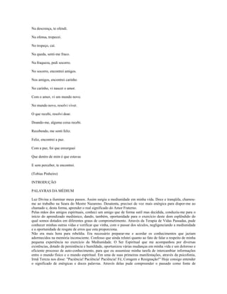 Na descrença, te ofendi. 
Na ofensa, tropecei. 
No tropeço, caí. 
Na queda, senti-me fraco. 
Na fraqueza, pedi socorro. 
No socorro, encontrei amigos. 
Nos amigos, encontrei carinho 
No carinho, vi nascer o amor. 
Com o amor, vi um mundo novo. 
No mundo novo, resolvi viver. 
O que recebi, resolvi doar. 
Doando-me, alguma coisa recebi. 
Recebendo, me senti feliz. 
Feliz, encontrei a paz. 
Com a paz, foi que enxerguei 
Que dentro de mim é que estavas 
E sem perceber, te encontrei. 
(Tobias Pinheiro) 
INTRODUÇÃO 
PALAVRAS DA MÉDIUM 
Luz Divina a iluminar meus passos. Assim surgiu a mediunidade em minha vida. Doce e tranqüila, chamou-me 
ao trabalho na Seara do Mestre Nazareno. Desatenta, precisei de voz mais enérgica para dispor-me ao 
chamado e, desta forma, aprender o real significado do Amor Fraterno. 
Pelas mãos dos amigos espirituais, conheci um amigo que de forma sutil mas decidida, conduziu-me para o 
início do aprendizado mediúnico, dando, também, oportunidade para o exercício deste dom esplêndido do 
qual somos dotados em diferentes graus de comprometimento. Através da Terapia de Vidas Passadas, pude 
conhecer minhas outras vidas e verificar que vinha, com o passar dos séculos, negligenciando a mediunidade 
e a oportunidade de resgate de erros que esta proporciona. 
Não era mais hora para rebeldia. Era necessário preparar-me e acordar os conhecimentos que jaziam 
adormecidos na memória inconsciente. Confesso que ainda relutei quanto ao fato de falar a respeito de minha 
pequena experiência no exercício da Mediunidade. O Ser Espiritual que me acompanhou por diversas 
existências, dotado de persistência e humildade, oportunizou várias mudanças em minha vida e um doloroso e 
eficiente processo de auto-conhecimento, para que eu assumisse minha tarefa de intercambiar informações 
entre o mundo físico e o mundo espiritual. Em uma de suas primeiras manifestações, através da psicofonia, 
Irmã Tereza nos disse: "Paciência! Paciência! Paciência! Fé, Coragem e Resignação!" Hoje consigo entender 
o significado de enérgicas e doces palavras. Através delas pude compreender o passado como fonte de 
 