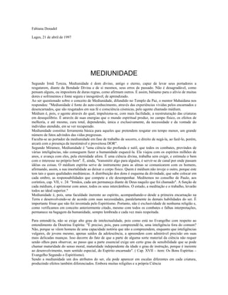 Fabiana Donadel 
Lages, 21 de abril de 1997 
MEDIUNIDADE 
Segundo Irmã Tereza, Mediunidade é dom divino, antigo e eterno, capaz de levar seus portadores a 
resgatarem, diante da Bondade Divina e de si mesmos, seus erros de passado. Não é desagradável, como 
pensam alguns, ou impositora de duras regras, como afirmam outros. É assim, bálsamo para o alívio de muitas 
dores e sofrimentos e fonte segura e inesgotável, de aprendizado. 
Ao ser questionado sobre o conceito de Mediunidade, difundido no Templo da Paz, o mentor Mahaidana nos 
respondeu: "Mediunidade é fonte do auto-conhecimento, através das experiências vividas pelos encarnados e 
desencarnados, que são resgatados em sua fé e consciência cósmicas, pelo agente chamado médium. 
Médium é, pois, o agente através do qual, impulsiona-se, com mais facilidade, a reestruturação das criaturas 
em desequilíbrio. É através de suas energias que o mundo espiritual produz, no campo físico, os efeitos de 
melhoria, e até mesmo, cura total, dependendo, única e exclusivamente, da necessidade e da vontade do 
indivíduo atendido, em se ver recuperado. 
Mediunidade constitui ferramenta básica para aqueles que pretendem resgatar em tempo menor, um grande 
número de fatos advindos das vidas pregressas. 
Faculta-se ao portador da mediunidade em fase de trabalho de socorro, o direito de negá-la, ao fazê-lo, porém, 
arcará com a presença da inestimável e proveitosa DOR". 
Segundo Miramez, Mediunidade é "uma ciência tão profunda e sutil, que todos os combates, provindos de 
várias inteligências, não conseguem fazer a humanidade esquecê-la. Ela viajou com os espíritos milhões de 
anos, e avança com eles, pela eternidade afora. É uma ciência divina, trabalha sem exigir, e estimula o bem 
com o interesse no próprio bem". É, ainda, "transmitir algo para alguém, é servir-se de canal por onde passam 
idéias ou coisas. O médium espírita serve de instrumento para as almas se comunicarem com os homens, 
afirmando, assim, a sua imortalidade ao deixar o corpo físico. Quem é médium não inveje o outro, porque este 
tem tais e quais qualidades mediúnicas. A distribuição dos dons é esquema da divindade, que sabe colocar em 
cada ombro, as responsabilidades que compete a ele desempenhar. Meditemos no conselho de Paulo, aos 
coríntios, cap. VII, v. 24: "Irmãos, cada um permaneça diante de Deus naquilo que foi chamado". A função de 
cada médium, é aprimorar com amor, todos os seus intercâmbios. O estudo, a meditação e o trabalho, levarão 
todos ao ideal superior." 
Mediunidade é, pois, uma faculdade inerente ao espírito, acompanhando-o desde a primeira encarnação na 
Terra e desenvolvendo-se de acordo com suas necessidades, paralelamente às demais habilidades do ser. É 
importante frisar que não foi inventada pelo Espiritismo. Portanto, não é exclusividade de nenhuma religião e, 
como verificamos em conceito anteriormente citado, mesmo com todos os combates e falhas interpretações, 
permanece na bagagem da humanidade, sempre lembrada e cada vez mais respeitada. 
Para entendê-la, não se exige alto grau de intelectualidade, pois como está no Evangelho com respeito ao 
entendimento da Doutrina Espírita: "É preciso, pois, para compreendê-la, uma inteligência fora do comum? 
Não, porque se vêem homens de uma capacidade notória que não a compreendem, enquanto que inteligências 
vulgares, de jovens mesmo, apenas saídos da adolescência, a apreendem com admirável precisão em suas 
mais delicadas nuanças. Isso decorre do fato de que a parte de alguma sorte material da ciência não requer 
senão olhos para observar, ao passo que a parte essencial exige um certo grau de sensibilidade que se pode 
chamar maturidade do senso moral, maturidade independente da idade e grau de instrução, porque é inerente 
ao desenvolvimento, num sentido especial, do Espírito encarnado". ( Cap. XVII – item: Os Bons Espíritas – 
Evangelho Segundo o Espiritismo). 
Sendo a mediunidade um dos atributos do ser, ela pode aparecer em escalas diferentes em cada criatura, 
produzindo efeitos também diferenciados. Embora muitas religiões e a própria Ciência 
 
