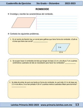 Cuadernillo de Ejercicios 5to Grado – Diciembre 2022-2023
Lainitas Primaria 2022-2023 www.primaria.lainitas.com.mx 13
ROMBOIDE
 Investiga y escribe las características del romboide.
 Contesta los siguientes problemas.
1. En el rancho de Ramón hay un corral para gallinas que tiene forma de romboide. ¿Cuál es
el área que tiene ese corral? ________________
3. Se debe de pintar de azul una barda en forma de romboide, la cual mide 4.5 m de base por
2.3 m de altura. Si se han pintado 4.50 m2 ¿cuántos metros cuadrados faltan para terminar?
________________
2. Se ocupan hacer 6 romboides de tela que tengan de base 12 cm y de altura 7 cm ¿cuántos
centímetros cuadrados de tela se necesitarán para hacer los romboides? ____________
12 m
5 m
 