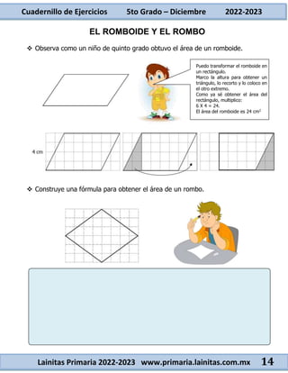 Cuadernillo de Ejercicios 5to Grado – Diciembre 2022-2023
Lainitas Primaria 2022-2023 www.primaria.lainitas.com.mx 14
EL ROMBOIDE Y EL ROMBO
 Observa como un niño de quinto grado obtuvo el área de un romboide.
 Construye una fórmula para obtener el área de un rombo.
Puedo transformar el romboide en
un rectángulo.
Marco la altura para obtener un
triángulo, lo recorto y lo coloco en
el otro extremo.
Como ya sé obtener el área del
rectángulo, multiplico:
6 X 4 = 24.
El área del romboide es 24 cm2
 
