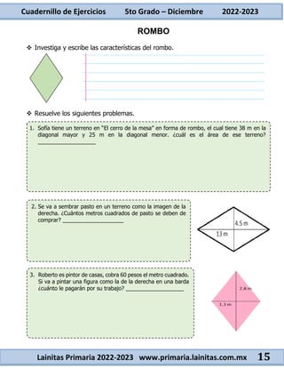 Cuadernillo de Ejercicios 5to Grado – Diciembre 2022-2023
Lainitas Primaria 2022-2023 www.primaria.lainitas.com.mx 15
ROMBO
 Investiga y escribe las características del rombo.
 Resuelve los siguientes problemas.
1. Sofía tiene un terreno en “El cerro de la mesa” en forma de rombo, el cual tiene 38 m en la
diagonal mayor y 25 m en la diagonal menor. ¿cuál es el área de ese terreno?
___________________
2. Se va a sembrar pasto en un terreno como la imagen de la
derecha. ¿Cuántos metros cuadrados de pasto se deben de
comprar? ____________________
3. Roberto es pintor de casas, cobra 60 pesos el metro cuadrado.
Si va a pintar una figura como la de la derecha en una barda
¿cuánto le pagarán por su trabajo? ___________________
 