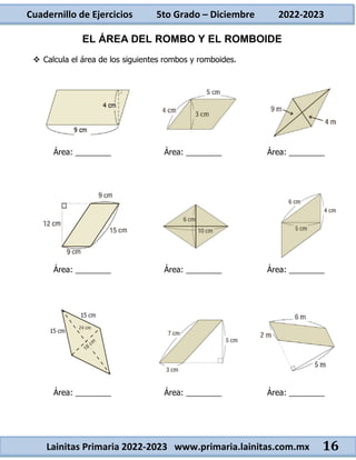 Cuadernillo de Ejercicios 5to Grado – Diciembre 2022-2023
Lainitas Primaria 2022-2023 www.primaria.lainitas.com.mx 16
EL ÁREA DEL ROMBO Y EL ROMBOIDE
 Calcula el área de los siguientes rombos y romboides.
Área: ________ Área: ________ Área: ________
Área: ________ Área: ________ Área: ________
Área: ________ Área: ________ Área: ________
 