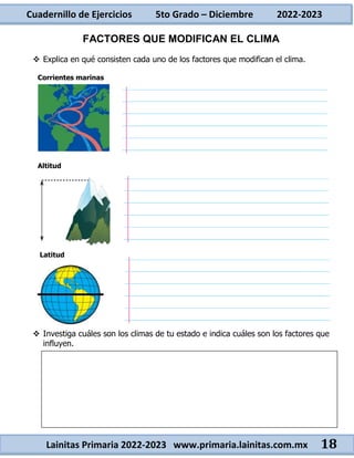 Cuadernillo de Ejercicios 5to Grado – Diciembre 2022-2023
Lainitas Primaria 2022-2023 www.primaria.lainitas.com.mx 18
FACTORES QUE MODIFICAN EL CLIMA
 Explica en qué consisten cada uno de los factores que modifican el clima.
Corrientes marinas
Altitud
Latitud
 Investiga cuáles son los climas de tu estado e indica cuáles son los factores que
influyen.
___________________________ __________________________
___________________________ __________________________
 