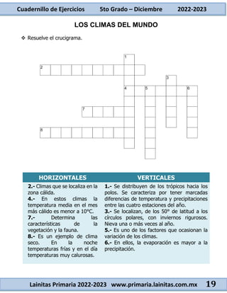 Cuadernillo de Ejercicios 5to Grado – Diciembre 2022-2023
Lainitas Primaria 2022-2023 www.primaria.lainitas.com.mx 19
LOS CLIMAS DEL MUNDO
 Resuelve el crucigrama.
HORIZONTALES VERTICALES
2.- Climas que se localiza en la
zona cálida.
4.- En estos climas la
temperatura media en el mes
más cálido es menor a 10°C.
7.- Determina las
características de la
vegetación y la fauna.
8.- Es un ejemplo de clima
seco. En la noche
temperaturas frías y en el día
temperaturas muy calurosas.
1.- Se distribuyen de los trópicos hacia los
polos. Se caracteriza por tener marcadas
diferencias de temperatura y precipitaciones
entre las cuatro estaciones del año.
3.- Se localizan, de los 50° de latitud a los
círculos polares, con inviernos rigurosos.
Nieva una o más veces al año.
5.- Es uno de los factores que ocasionan la
variación de los climas.
6.- En ellos, la evaporación es mayor a la
precipitación.
 