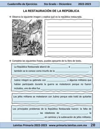 Cuadernillo de Ejercicios 5to Grado – Diciembre 2022-2023
Lainitas Primaria 2022-2023 www.primaria.lainitas.com.mx 20
LA RESTAURACIÓN DE LA REPÚBLICA
 Observa la siguiente imagen y explica qué es la república restaurada.
 Completa las siguientes frases, puedes apoyarte de tu libro de texto.
___________________________________
___________________________________
___________________________________
___________________________________
___________________________________
___________________________________
___________________________________
___________________________________
___________________________________
La República Restaurada abarcó de ______________ a _______________ y
también se le conoce como triunfo de la __________________________.
Juárez integró su gabinete con ________________ y algunos militares que
habían participado durante la guerra se molestaron porque no fueron
incluidos, uno de ellos fue ________________________________________.
Los jefes militares se molestaron con Juárez porque este trató de quitarles
____________________.
Los principales problemas de la República Restaurada fueron: la falta de
____________________, las rebeliones de _____________________, la
_________________________ en caminos y la sublevación de jefes militares.
 