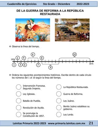 Cuadernillo de Ejercicios 5to Grado – Diciembre 2022-2023
Lainitas Primaria 2022-2023 www.primaria.lainitas.com.mx 21
DE LA GUERRA DE REFORMA A LA REPÚBLICA
RESTAURADA
 Observa la línea del tiempo.
 Ordena los siguientes acontecimientos históricos. Escribe dentro de cada círculo
los números del 1 al 10 según la línea del tiempo.
Intervención Francesa.
Segundo Imperio.
La República Restaurada.
Ley Iglesias. Guerra de Reforma.
Batalla de Puebla. Ley Juárez.
Revolución de Ayutla.
Benito Juárez establece su
gobierno.
Se promulga la
Constitución de 1857.
Ley Lerdo.
 