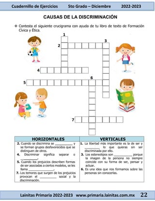 Cuadernillo de Ejercicios 5to Grado – Diciembre 2022-2023
Lainitas Primaria 2022-2023 www.primaria.lainitas.com.mx 22
CAUSAS DE LA DISCRIMINACIÓN
 Contesta el siguiente crucigrama con ayuda de tu libro de texto de Formación
Cívica y Ética.
HORIZONTALES VERTICALES
2. Cuando se discrimina se _________ y
se forman grupos desfavorecidos que se
distinguen de otros.
4. Discriminar significa separar o
_________.
5. Cuando los prejuicios describen formas
de ser asociadas a ciertos modelos, se les
llama _______________.
7. Los temores que surgen de los prejuicios
provocan el __________ social y la
discriminación.
1. La libertad más importante es la de ser y
_________ lo que quieras sin ser
discriminada por ello.
3. Los estereotipos son ___________ porque
la imagen de la persona no siempre
coincide con su forma de ser, pensar y
actuar.
6. Es una idea que nos formamos sobre las
personas sin conocerlas.
 
