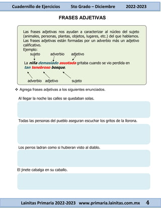 Cuadernillo de Ejercicios 5to Grado – Diciembre 2022-2023
Lainitas Primaria 2022-2023 www.primaria.lainitas.com.mx 4
FRASES ADJETIVAS
Las frases adjetivas nos ayudan a caracterizar al núcleo del sujeto
(animales, personas, plantas, objetos, lugares, etc.) del que hablamos.
Las frases adjetivas están formadas por un adverbio más un adjetivo
calificativo.
Ejemplo:
sujeto adverbio adjetivo
La niña demasiado asustada gritaba cuando se vio perdida en
tan tenebroso bosque.
adverbio adjetivo sujeto
 Agrega frases adjetivas a los siguientes enunciados.
Al llegar la noche las calles se quedaban solas.
Todas las personas del pueblo aseguran escuchar los gritos de la llorona.
Los perros ladran como si hubieran visto al diablo.
El jinete cabalga en su caballo.
 