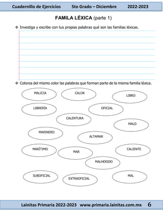 Cuadernillo de Ejercicios 5to Grado – Diciembre 2022-2023
Lainitas Primaria 2022-2023 www.primaria.lainitas.com.mx 6
FAMILA LÉXICA (parte 1)
 Investiga y escribe con tus propias palabras qué son las familias léxicas.
 Colorea del mismo color las palabras que forman parte de la misma familia léxica.
MAR
CALOR
CALIENTE
LIBRO
MALICIA
MARINERO
ALTAMAR
MALO
OFICIAL
CALENTURA
LIBRERÍA
MARÍTIMO
MALHERIDO
EXTRAOFICIAL
SUBOFICIAL MAL
 