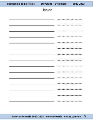 Cuadernillo de Ejercicios 5to Grado – Diciembre 2022-2023
Lainitas Primaria 2022-2023 www.primaria.lainitas.com.mx 9
ÍNDICE
_____________________________ …………………………
_____________________________ …………………………
_____________________________ …………………………
_____________________________ …………………………
_____________________________ …………………………
_____________________________ …………………………
_____________________________ …………………………
_____________________________ …………………………
_____________________________ …………………………
_____________________________ …………………………
_____________________________ …………………………
_____________________________ …………………………
_____________________________ …………………………
_____________________________ …………………………
_____________________________ …………………………
 