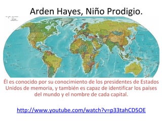 Arden Hayes, Niño Prodigio.
Él es conocido por su conocimiento de los presidentes de Estados
Unidos de memoria, y también es capaz de identificar los países
del mundo y el nombre de cada capital.
http://www.youtube.com/watch?v=p33tahCD5OE
 