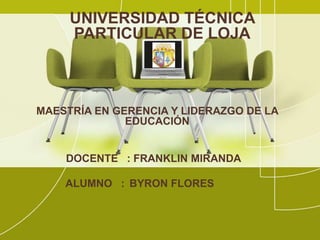 UNIVERSIDAD TÉCNICA
     PARTICULAR DE LOJA



MAESTRÍA EN GERENCIA Y LIDERAZGO DE LA
              EDUCACIÓN


    DOCENTE : FRANKLIN MIRANDA

    ALUMNO : BYRON FLORES
 