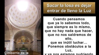Cuando pensamos
que ya lo sabemos todo,
que siempre es lo mismo,
que no hay nada que hacer,
que no nos saldremos de
ello,
que es inútil luchar...
Ponemos obstáculos a la
Luz,
Sacar la losa es dejarSacar la losa es dejar
entrar de lleno la Luzentrar de lleno la Luz
Cimborrio de la
 