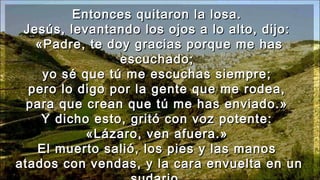 Entonces quitaron la losa.Entonces quitaron la losa.
Jesús, levantando los ojos a lo alto, dijo:Jesús, levantando los ojos a lo alto, dijo:
«Padre, te doy gracias porque me has«Padre, te doy gracias porque me has
escuchado;escuchado;
yo sé que tú me escuchas siempre;yo sé que tú me escuchas siempre;
pero lo digo por la gente que me rodea,pero lo digo por la gente que me rodea,
para que crean que tú me has enviado.»para que crean que tú me has enviado.»
Y dicho esto, gritó con voz potente:Y dicho esto, gritó con voz potente:
«Lázaro, ven afuera.»«Lázaro, ven afuera.»
El muerto salió, los pies y las manosEl muerto salió, los pies y las manos
atados con vendas, y la cara envuelta en unatados con vendas, y la cara envuelta en un
 