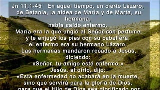 Jn 11,1-45Jn 11,1-45 En aquel tiempo, un cierto Lázaro,En aquel tiempo, un cierto Lázaro,
de Betania, la aldea de María y de Marta, sude Betania, la aldea de María y de Marta, su
hermana,hermana,
había caído enfermo.había caído enfermo.
María era la que ungió al Señor con perfumeMaría era la que ungió al Señor con perfume
y le enjugó los pies con su cabellera;y le enjugó los pies con su cabellera;
el enfermo era su hermano Lázaro.el enfermo era su hermano Lázaro.
Las hermanas mandaron recado a Jesús,Las hermanas mandaron recado a Jesús,
diciendo:diciendo:
«Señor, tu amigo está enfermo.»«Señor, tu amigo está enfermo.»
Jesús, al oírlo, dijo:Jesús, al oírlo, dijo:
«Esta enfermedad no acabará en la muerte,«Esta enfermedad no acabará en la muerte,
sino que servirá para la gloria de Dios,sino que servirá para la gloria de Dios,
 