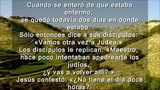 Cuando se enteró de que estabaCuando se enteró de que estaba
enfermo,enfermo,
se quedó todavía dos días en dondese quedó todavía dos días en donde
estaba.estaba.
Sólo entonces dice a sus discípulos:Sólo entonces dice a sus discípulos:
«Vamos otra vez a Judea.»«Vamos otra vez a Judea.»
Los discípulos le replican: «Maestro,Los discípulos le replican: «Maestro,
hace poco intentaban apedrearte loshace poco intentaban apedrearte los
judíos,judíos,
¿y vas a volver allí? »¿y vas a volver allí? »
Jesús contestó: «¿No tiene el día doceJesús contestó: «¿No tiene el día doce
horas?horas?
 