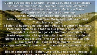 Cuando Jesús llegó, Lázaro llevaba ya cuatro días enterrado.Cuando Jesús llegó, Lázaro llevaba ya cuatro días enterrado.
Betania distaba poco de Jerusalén: unos tres kilómetros;Betania distaba poco de Jerusalén: unos tres kilómetros;
y muchos judíos habían ido a ver a Marta y a María,y muchos judíos habían ido a ver a Marta y a María,
para darles el pésame por su hermano.para darles el pésame por su hermano.
Cuando Marta se enteró de que llegaba Jesús,Cuando Marta se enteró de que llegaba Jesús,
salió a su encuentro, mientras María se quedaba en casa.salió a su encuentro, mientras María se quedaba en casa.
Y dijo Marta a Jesús:Y dijo Marta a Jesús:
«Señor, si hubieras estado aquí no habría muerto mi hermano.«Señor, si hubieras estado aquí no habría muerto mi hermano.
Pero aún ahora sé que todo lo que pidas a Dios, Dios te loPero aún ahora sé que todo lo que pidas a Dios, Dios te lo
concederá.» Jesús le dijo: «Tu hermano resucitará.»concederá.» Jesús le dijo: «Tu hermano resucitará.»
Marta respondió: «Sé que resucitará en la resurrección delMarta respondió: «Sé que resucitará en la resurrección del
último día.» Jesús le dice: «Yo soy la resurrección y la vida:último día.» Jesús le dice: «Yo soy la resurrección y la vida:
el que cree en mí, aunque haya muerto, vivirá;el que cree en mí, aunque haya muerto, vivirá;
y el que está vivo y cree en mí, no morirá para siempre. ¿Creesy el que está vivo y cree en mí, no morirá para siempre. ¿Crees
esto?»esto?»
Ella le contestó: «Sí, Señor: yo creo que tú eres el Mesías, elElla le contestó: «Sí, Señor: yo creo que tú eres el Mesías, el
 