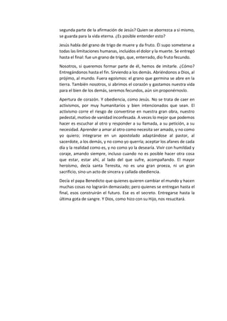 segunda parte de la afirmación de Jesús? Quien se aborrezca a sí mismo,
se guarda para la vida eterna. ¿Es posible entender esto?
Jesús habla del grano de trigo de muere y da fruto. Él supo someterse a
todas las limitaciones humanas, incluidos el dolor y la muerte. Se entregó
hasta el final: fue un grano de trigo, que, enterrado, dio fruto fecundo.
Nosotros, si queremos formar parte de él, hemos de imitarle. ¿Cómo?
Entregándonos hasta el fin. Sirviendo a los demás. Abriéndonos a Dios, al
prójimo, al mundo. Fuera egoísmos: el grano que germina se abre en la
tierra. También nosotros, si abrimos el corazón y gastamos nuestra vida
para el bien de los demás, seremos fecundos, aún sin proponérnoslo.
Apertura de corazón. Y obediencia, como Jesús. No se trata de caer en
activismos, por muy humanitarios y bien intencionados que sean. El
activismo corre el riesgo de convertirse en nuestra gran obra, nuestro
pedestal, motivo de vanidad inconfesada. A veces lo mejor que podemos
hacer es escuchar al otro y responder a su llamada, a su petición, a su
necesidad. Aprender a amar al otro como necesita ser amado, y no como
yo quiero; integrarse en un apostolado adaptándose al pastor, al
sacerdote, a los demás, y no como yo querría; aceptar los afanes de cada
día y la realidad como es, y no como yo la desearía. Vivir con humildad y
coraje, amando siempre, incluso cuando no es posible hacer otra cosa
que estar, estar ahí, al lado del que sufre, acompañando. El mayor
heroísmo, decía santa Teresita, no es una gran proeza, ni un gran
sacrificio, sino un acto de sincera y callada obediencia.
Decía el papa Benedicto que quienes quieren cambiar el mundo y hacen
muchas cosas no lograrán demasiado; pero quienes se entregan hasta el
final, esos construirán el futuro. Ese es el secreto. Entregarse hasta la
última gota de sangre. Y Dios, como hizo con su Hijo, nos resucitará.
 