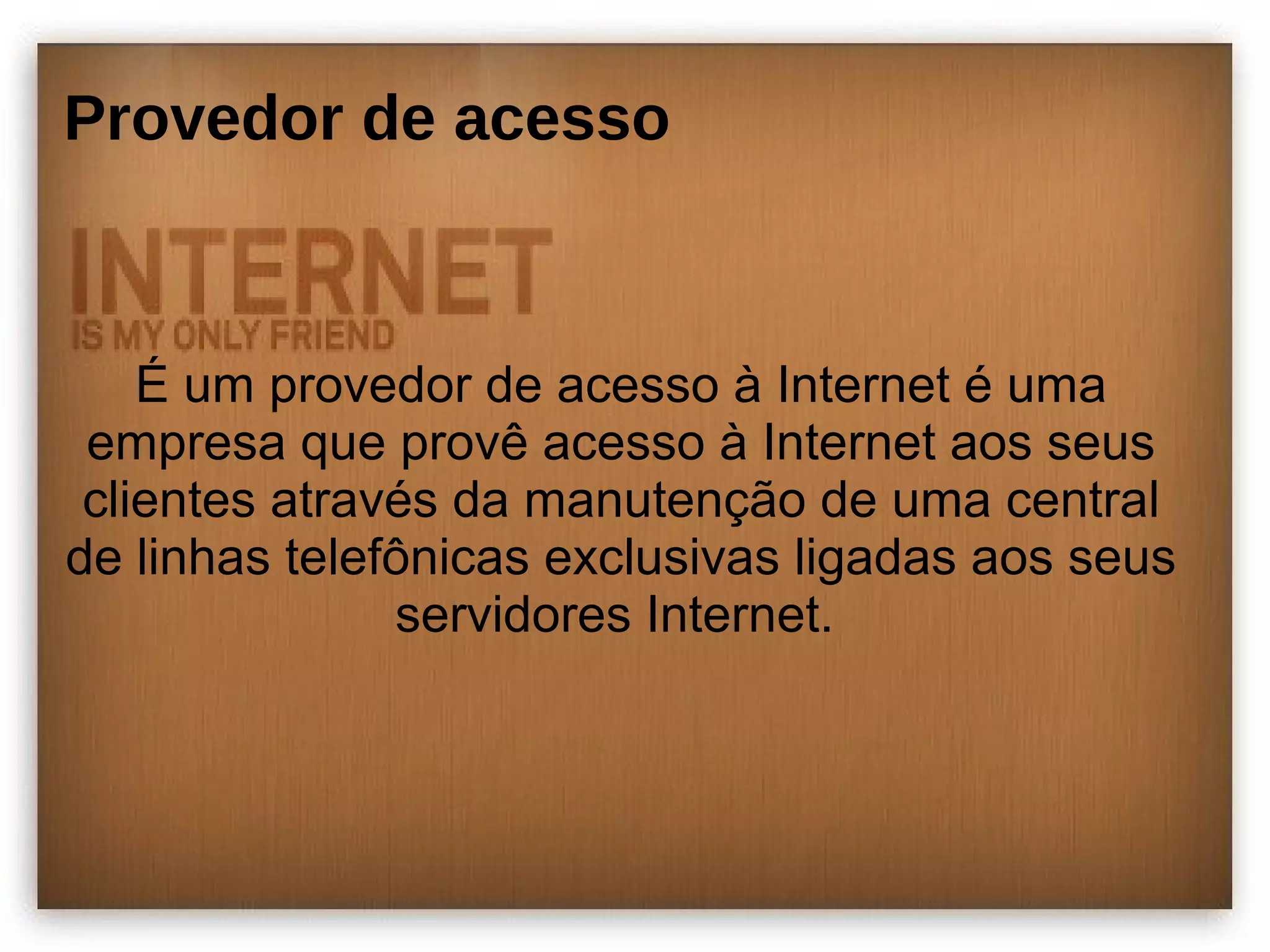 Provedor de acesso 
É um provedor de acesso à Internet é uma 
empresa que provê acesso à Internet aos seus 
clientes através da manutenção de uma central 
de linhas telefônicas exclusivas ligadas aos seus 
servidores Internet. 
 