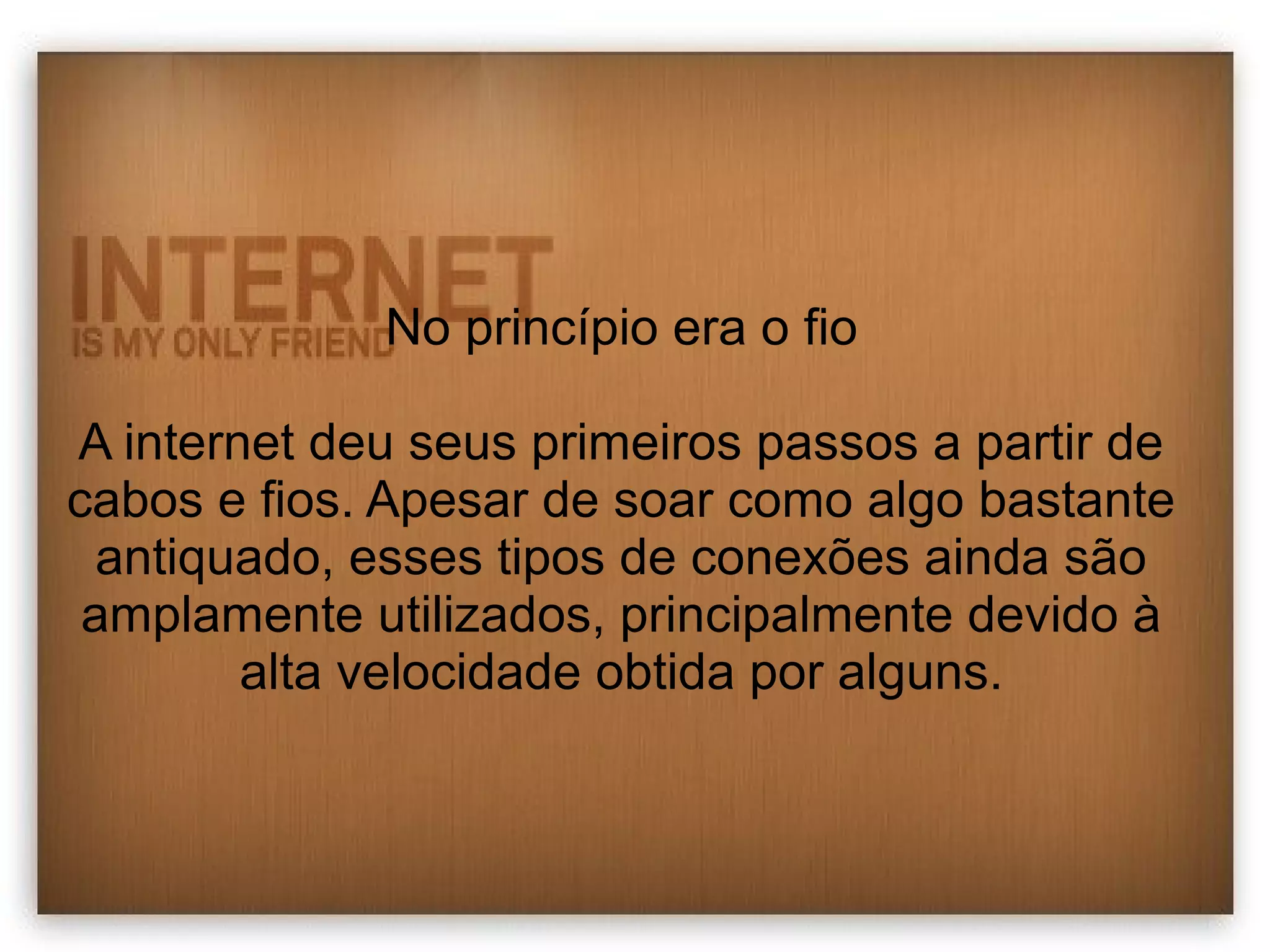 No princípio era o fio 
A internet deu seus primeiros passos a partir de 
cabos e fios. Apesar de soar como algo bastante 
antiquado, esses tipos de conexões ainda são 
amplamente utilizados, principalmente devido à 
alta velocidade obtida por alguns. 
 