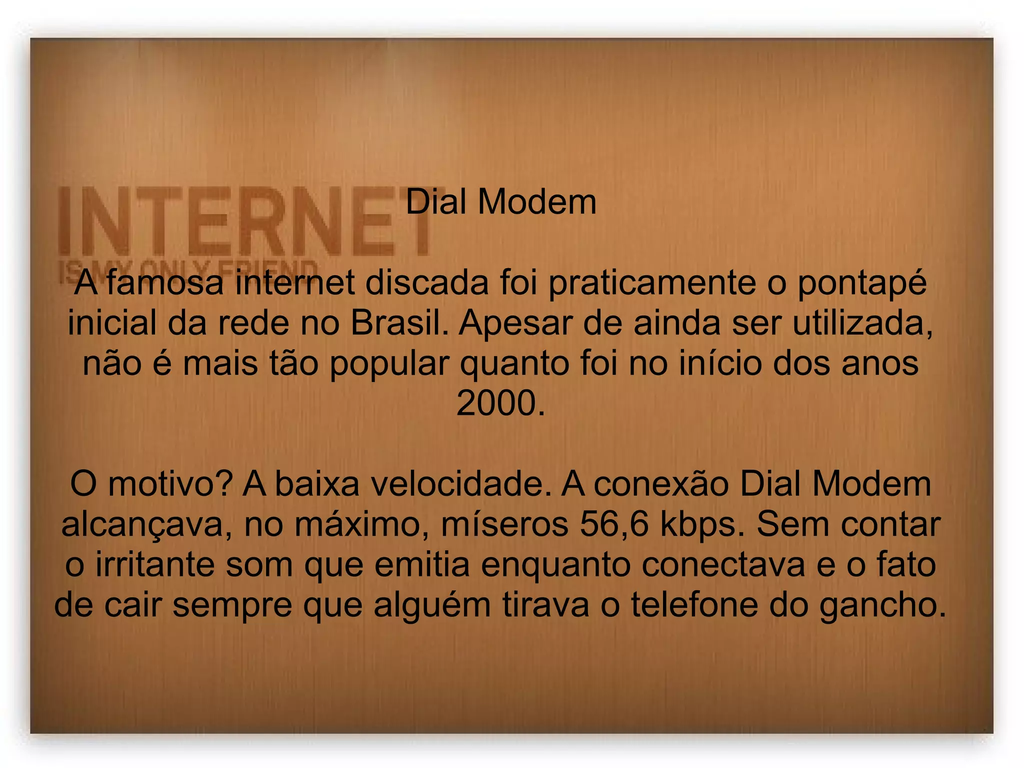 Dial Modem 
A famosa internet discada foi praticamente o pontapé 
inicial da rede no Brasil. Apesar de ainda ser utilizada, 
não é mais tão popular quanto foi no início dos anos 
2000. 
O motivo? A baixa velocidade. A conexão Dial Modem 
alcançava, no máximo, míseros 56,6 kbps. Sem contar 
o irritante som que emitia enquanto conectava e o fato 
de cair sempre que alguém tirava o telefone do gancho. 
 