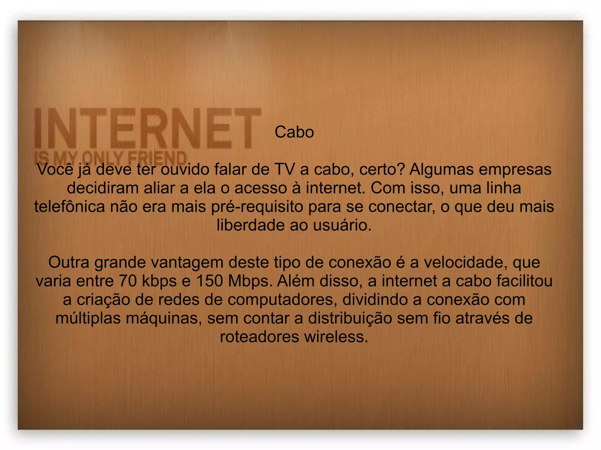 Cabo 
Você já deve ter ouvido falar de TV a cabo, certo? Algumas empresas 
decidiram aliar a ela o acesso à internet. Com isso, uma linha 
telefônica não era mais pré-requisito para se conectar, o que deu mais 
liberdade ao usuário. 
Outra grande vantagem deste tipo de conexão é a velocidade, que 
varia entre 70 kbps e 150 Mbps. Além disso, a internet a cabo facilitou 
a criação de redes de computadores, dividindo a conexão com 
múltiplas máquinas, sem contar a distribuição sem fio através de 
roteadores wireless. 
 