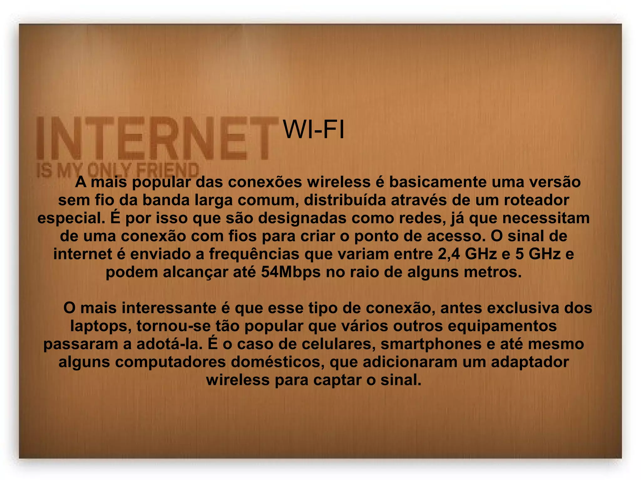 WI-FI 
A mais popular das conexões wireless é basicamente uma versão 
sem fio da banda larga comum, distribuída através de um roteador 
especial. É por isso que são designadas como redes, já que necessitam 
de uma conexão com fios para criar o ponto de acesso. O sinal de 
internet é enviado a frequências que variam entre 2,4 GHz e 5 GHz e 
podem alcançar até 54Mbps no raio de alguns metros. 
O mais interessante é que esse tipo de conexão, antes exclusiva dos 
laptops, tornou-se tão popular que vários outros equipamentos 
passaram a adotá-la. É o caso de celulares, smartphones e até mesmo 
alguns computadores domésticos, que adicionaram um adaptador 
wireless para captar o sinal. 
 