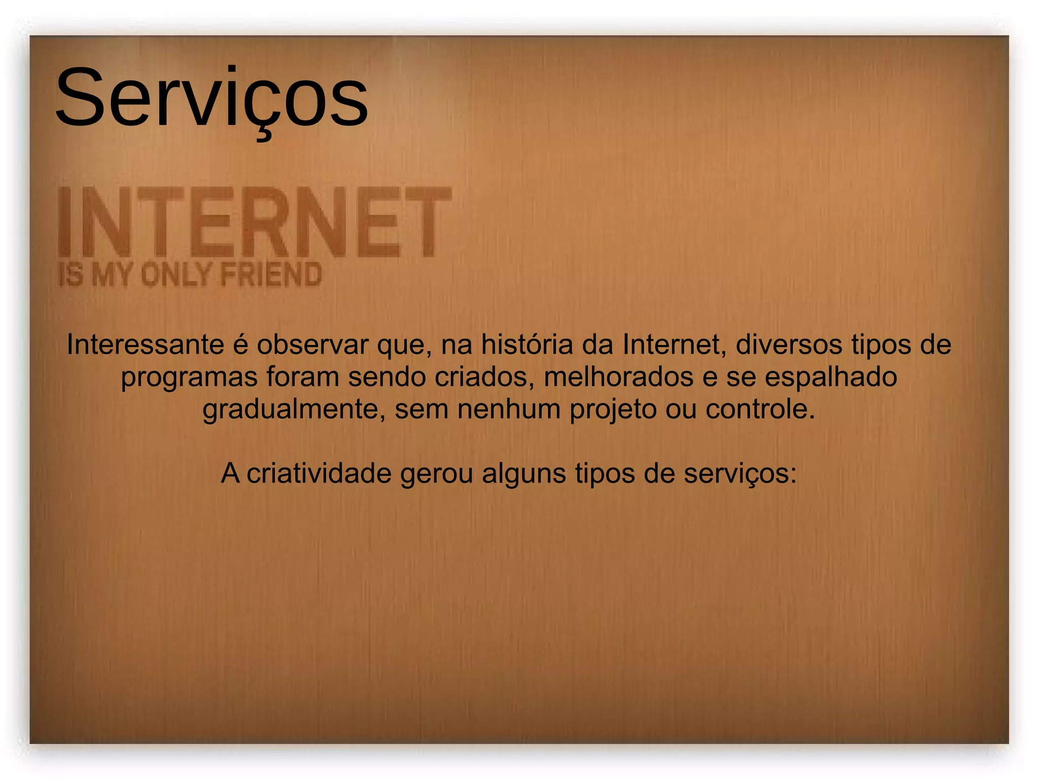 Serviços 
Interessante é observar que, na história da Internet, diversos tipos de 
programas foram sendo criados, melhorados e se espalhado 
gradualmente, sem nenhum projeto ou controle. 
A criatividade gerou alguns tipos de serviços: 
 
