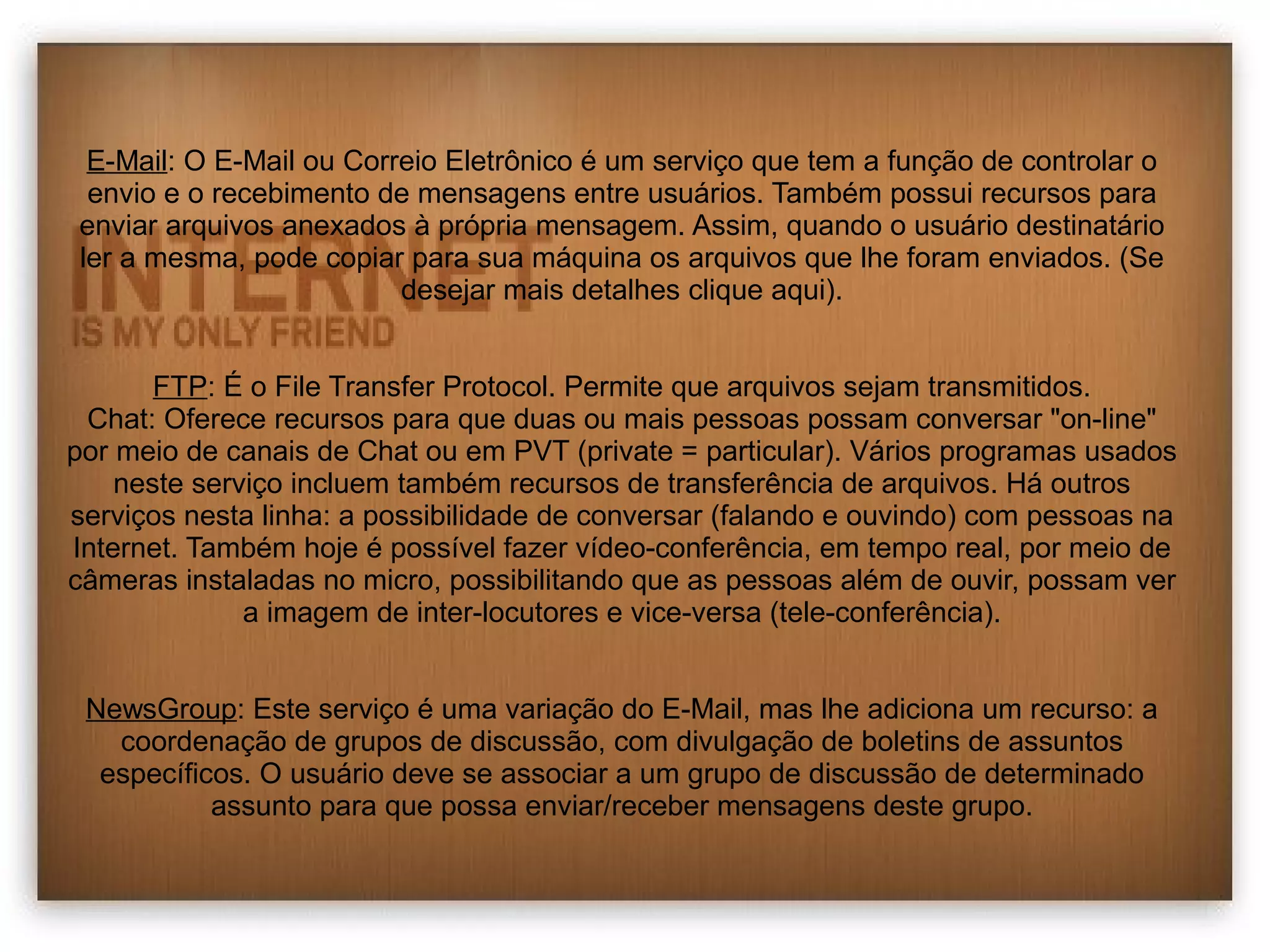 E-Mail: O E-Mail ou Correio Eletrônico é um serviço que tem a função de controlar o 
envio e o recebimento de mensagens entre usuários. Também possui recursos para 
enviar arquivos anexados à própria mensagem. Assim, quando o usuário destinatário 
ler a mesma, pode copiar para sua máquina os arquivos que lhe foram enviados. (Se 
desejar mais detalhes clique aqui). 
FTP: É o File Transfer Protocol. Permite que arquivos sejam transmitidos. 
Chat: Oferece recursos para que duas ou mais pessoas possam conversar "on-line" 
por meio de canais de Chat ou em PVT (private = particular). Vários programas usados 
neste serviço incluem também recursos de transferência de arquivos. Há outros 
serviços nesta linha: a possibilidade de conversar (falando e ouvindo) com pessoas na 
Internet. Também hoje é possível fazer vídeo-conferência, em tempo real, por meio de 
câmeras instaladas no micro, possibilitando que as pessoas além de ouvir, possam ver 
a imagem de inter-locutores e vice-versa (tele-conferência). 
NewsGroup: Este serviço é uma variação do E-Mail, mas lhe adiciona um recurso: a 
coordenação de grupos de discussão, com divulgação de boletins de assuntos 
específicos. O usuário deve se associar a um grupo de discussão de determinado 
assunto para que possa enviar/receber mensagens deste grupo. 
 
