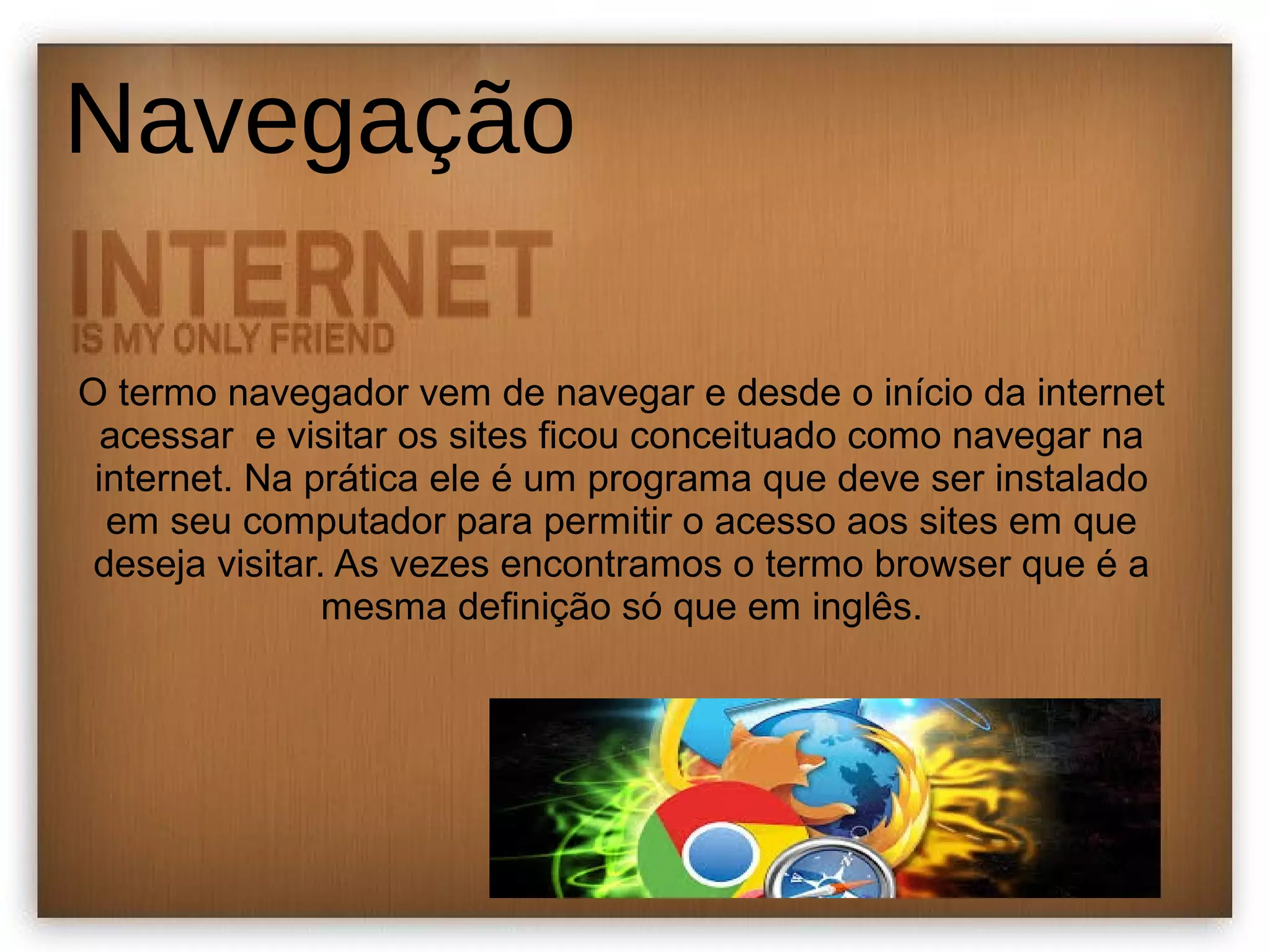 Navegação 
O termo navegador vem de navegar e desde o início da internet 
acessar e visitar os sites ficou conceituado como navegar na 
internet. Na prática ele é um programa que deve ser instalado 
em seu computador para permitir o acesso aos sites em que 
deseja visitar. As vezes encontramos o termo browser que é a 
mesma definição só que em inglês. 
 