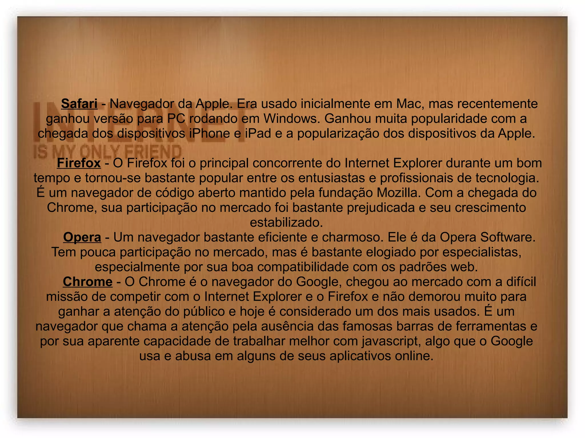 Safari - Navegador da Apple. Era usado inicialmente em Mac, mas recentemente 
ganhou versão para PC rodando em Windows. Ganhou muita popularidade com a 
chegada dos dispositivos iPhone e iPad e a popularização dos dispositivos da Apple. 
Firefox - O Firefox foi o principal concorrente do Internet Explorer durante um bom 
tempo e tornou-se bastante popular entre os entusiastas e profissionais de tecnologia. 
É um navegador de código aberto mantido pela fundação Mozilla. Com a chegada do 
Chrome, sua participação no mercado foi bastante prejudicada e seu crescimento 
estabilizado. 
Opera - Um navegador bastante eficiente e charmoso. Ele é da Opera Software. 
Tem pouca participação no mercado, mas é bastante elogiado por especialistas, 
especialmente por sua boa compatibilidade com os padrões web. 
Chrome - O Chrome é o navegador do Google, chegou ao mercado com a difícil 
missão de competir com o Internet Explorer e o Firefox e não demorou muito para 
ganhar a atenção do público e hoje é considerado um dos mais usados. É um 
navegador que chama a atenção pela ausência das famosas barras de ferramentas e 
por sua aparente capacidade de trabalhar melhor com javascript, algo que o Google 
usa e abusa em alguns de seus aplicativos online. 
