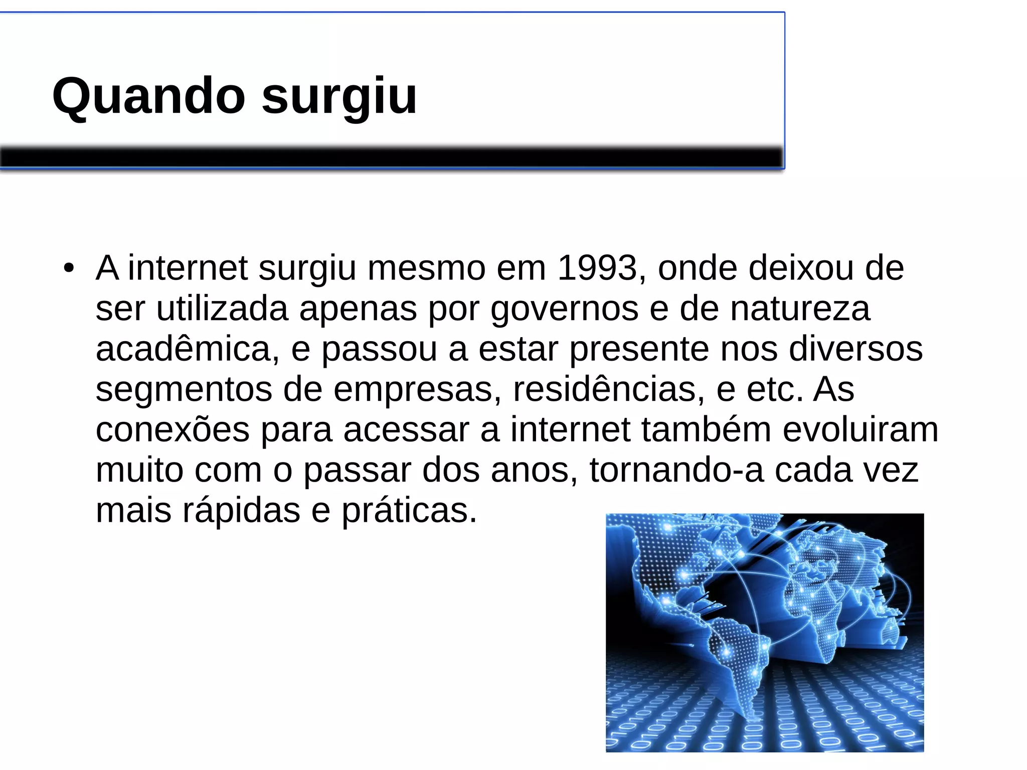 Quando surgiu 
● A internet surgiu mesmo em 1993, onde deixou de 
ser utilizada apenas por governos e de natureza 
acadêmica, e passou a estar presente nos diversos 
segmentos de empresas, residências, e etc. As 
conexões para acessar a internet também evoluiram 
muito com o passar dos anos, tornando-a cada vez 
mais rápidas e práticas. 
 