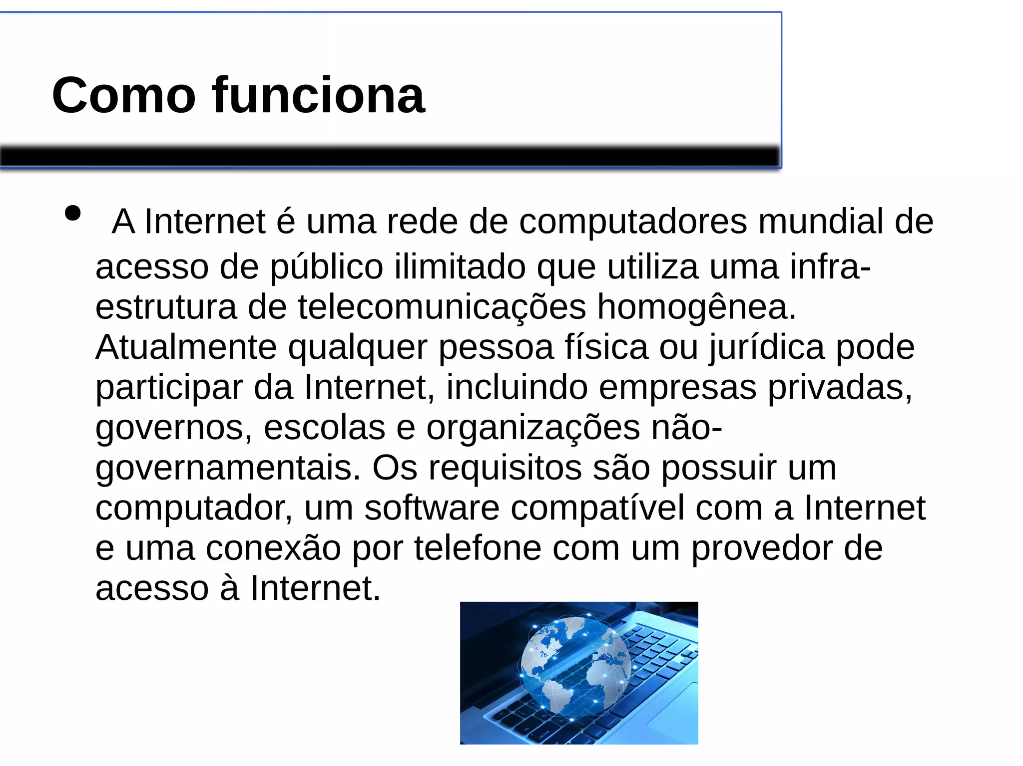Como funciona 
● A Internet é uma rede de computadores mundial de 
acesso de público ilimitado que utiliza uma infra-estrutura 
de telecomunicações homogênea. 
Atualmente qualquer pessoa física ou jurídica pode 
participar da Internet, incluindo empresas privadas, 
governos, escolas e organizações não-governamentais. 
Os requisitos são possuir um 
computador, um software compatível com a Internet 
e uma conexão por telefone com um provedor de 
acesso à Internet. 
 