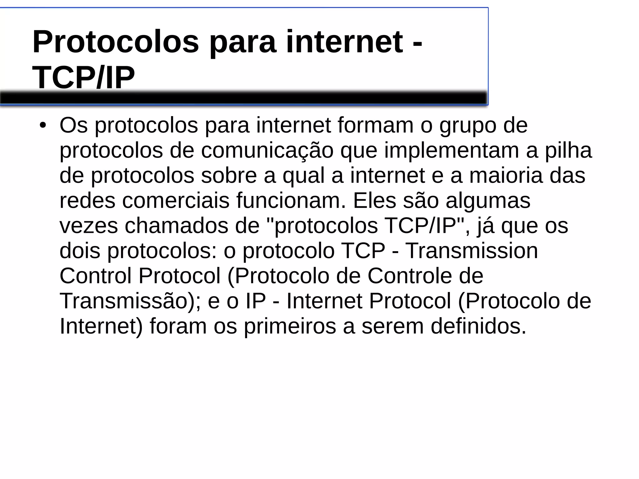 Protocolos para internet - 
TCP/IP 
● Os protocolos para internet formam o grupo de 
protocolos de comunicação que implementam a pilha 
de protocolos sobre a qual a internet e a maioria das 
redes comerciais funcionam. Eles são algumas 
vezes chamados de "protocolos TCP/IP", já que os 
dois protocolos: o protocolo TCP - Transmission 
Control Protocol (Protocolo de Controle de 
Transmissão); e o IP - Internet Protocol (Protocolo de 
Internet) foram os primeiros a serem definidos. 
 