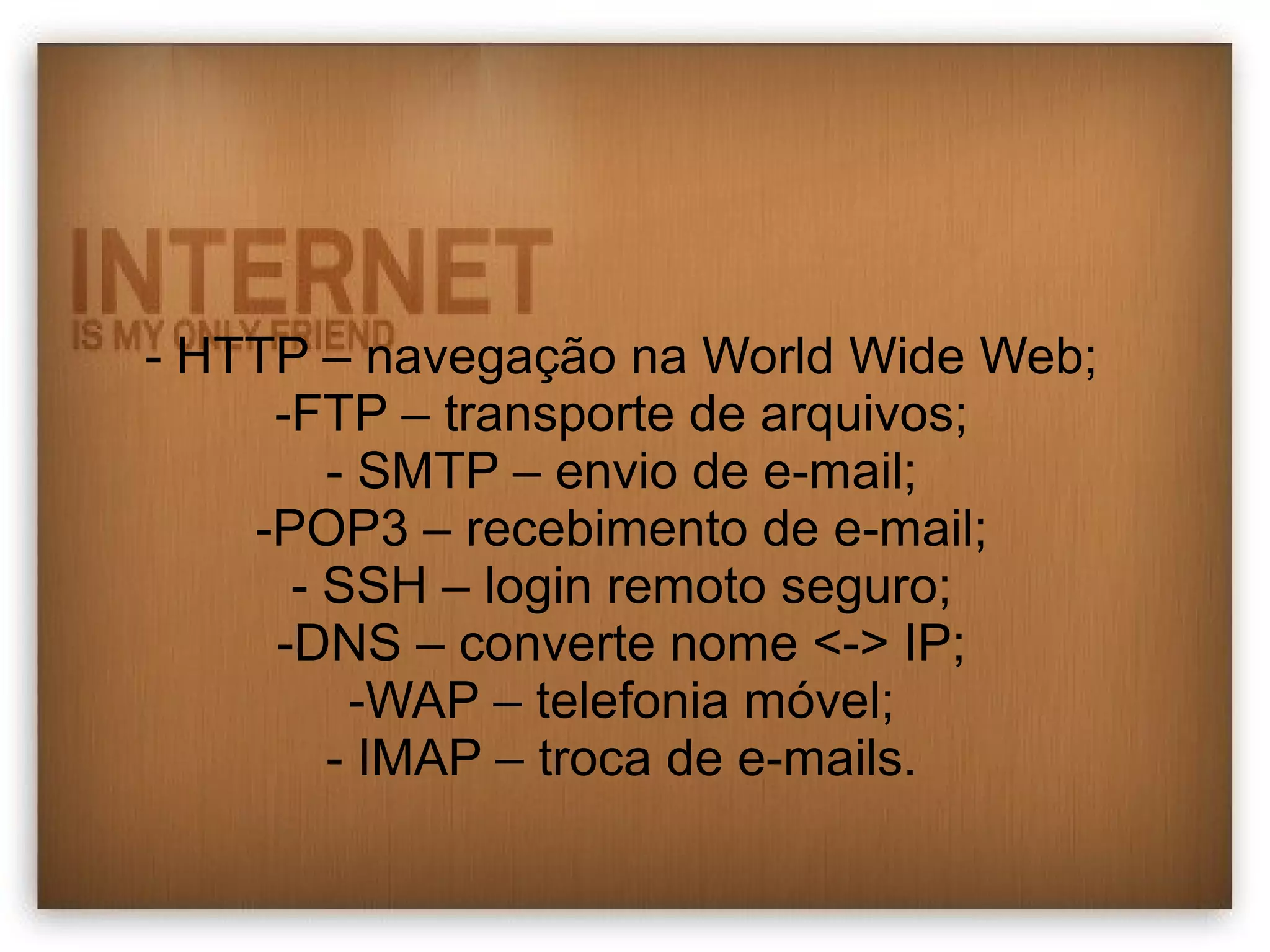 - HTTP – navegação na World Wide Web; 
-FTP – transporte de arquivos; 
- SMTP – envio de e-mail; 
-POP3 – recebimento de e-mail; 
- SSH – login remoto seguro; 
-DNS – converte nome <-> IP; 
-WAP – telefonia móvel; 
- IMAP – troca de e-mails. 
 