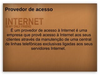 Provedor de acesso 
É um provedor de acesso à Internet é uma 
empresa que provê acesso à Internet aos seus 
clientes através da manutenção de uma central 
de linhas telefônicas exclusivas ligadas aos seus 
servidores Internet. 
 