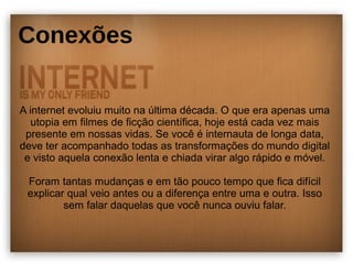 Conexões 
A internet evoluiu muito na última década. O que era apenas uma 
utopia em filmes de ficção científica, hoje está cada vez mais 
presente em nossas vidas. Se você é internauta de longa data, 
deve ter acompanhado todas as transformações do mundo digital 
e visto aquela conexão lenta e chiada virar algo rápido e móvel. 
Foram tantas mudanças e em tão pouco tempo que fica difícil 
explicar qual veio antes ou a diferença entre uma e outra. Isso 
sem falar daquelas que você nunca ouviu falar. 
 
