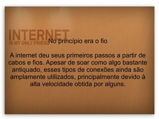 No princípio era o fio 
A internet deu seus primeiros passos a partir de 
cabos e fios. Apesar de soar como algo bastante 
antiquado, esses tipos de conexões ainda são 
amplamente utilizados, principalmente devido à 
alta velocidade obtida por alguns. 
 