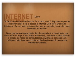 Cabo 
Você já deve ter ouvido falar de TV a cabo, certo? Algumas empresas 
decidiram aliar a ela o acesso à internet. Com isso, uma linha 
telefônica não era mais pré-requisito para se conectar, o que deu mais 
liberdade ao usuário. 
Outra grande vantagem deste tipo de conexão é a velocidade, que 
varia entre 70 kbps e 150 Mbps. Além disso, a internet a cabo facilitou 
a criação de redes de computadores, dividindo a conexão com 
múltiplas máquinas, sem contar a distribuição sem fio através de 
roteadores wireless. 
 