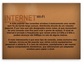 WI-FI 
A mais popular das conexões wireless é basicamente uma versão 
sem fio da banda larga comum, distribuída através de um roteador 
especial. É por isso que são designadas como redes, já que necessitam 
de uma conexão com fios para criar o ponto de acesso. O sinal de 
internet é enviado a frequências que variam entre 2,4 GHz e 5 GHz e 
podem alcançar até 54Mbps no raio de alguns metros. 
O mais interessante é que esse tipo de conexão, antes exclusiva dos 
laptops, tornou-se tão popular que vários outros equipamentos 
passaram a adotá-la. É o caso de celulares, smartphones e até mesmo 
alguns computadores domésticos, que adicionaram um adaptador 
wireless para captar o sinal. 
 