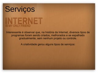 Serviços 
Interessante é observar que, na história da Internet, diversos tipos de 
programas foram sendo criados, melhorados e se espalhado 
gradualmente, sem nenhum projeto ou controle. 
A criatividade gerou alguns tipos de serviços: 
 