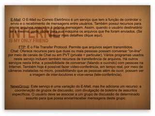 E-Mail: O E-Mail ou Correio Eletrônico é um serviço que tem a função de controlar o 
envio e o recebimento de mensagens entre usuários. Também possui recursos para 
enviar arquivos anexados à própria mensagem. Assim, quando o usuário destinatário 
ler a mesma, pode copiar para sua máquina os arquivos que lhe foram enviados. (Se 
desejar mais detalhes clique aqui). 
FTP: É o File Transfer Protocol. Permite que arquivos sejam transmitidos. 
Chat: Oferece recursos para que duas ou mais pessoas possam conversar "on-line" 
por meio de canais de Chat ou em PVT (private = particular). Vários programas usados 
neste serviço incluem também recursos de transferência de arquivos. Há outros 
serviços nesta linha: a possibilidade de conversar (falando e ouvindo) com pessoas na 
Internet. Também hoje é possível fazer vídeo-conferência, em tempo real, por meio de 
câmeras instaladas no micro, possibilitando que as pessoas além de ouvir, possam ver 
a imagem de inter-locutores e vice-versa (tele-conferência). 
NewsGroup: Este serviço é uma variação do E-Mail, mas lhe adiciona um recurso: a 
coordenação de grupos de discussão, com divulgação de boletins de assuntos 
específicos. O usuário deve se associar a um grupo de discussão de determinado 
assunto para que possa enviar/receber mensagens deste grupo. 
 
